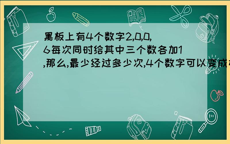 黑板上有4个数字2,0,0,6每次同时给其中三个数各加1,那么,最少经过多少次,4个数字可以变成相同的