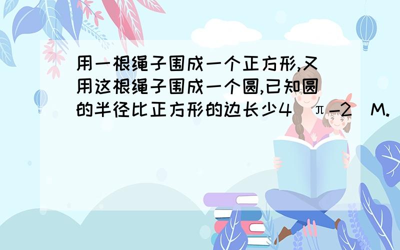 用一根绳子围成一个正方形,又用这根绳子围成一个圆,已知圆的半径比正方形的边长少4（π-2)M.