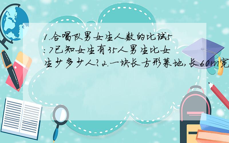 1.合唱队男女生人数的比试5:7已知女生有35人男生比女生少多少人?2.一块长方形菜地,长60m宽40m 按