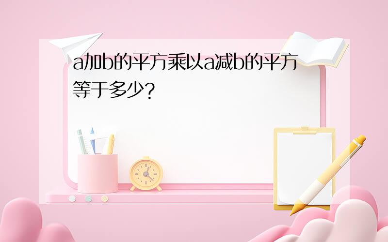 a加b的平方乘以a减b的平方等于多少?