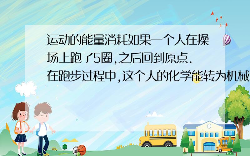 运动的能量消耗如果一个人在操场上跑了5圈,之后回到原点.在跑步过程中,这个人的化学能转为机械能,但当他停下来的时候,他所