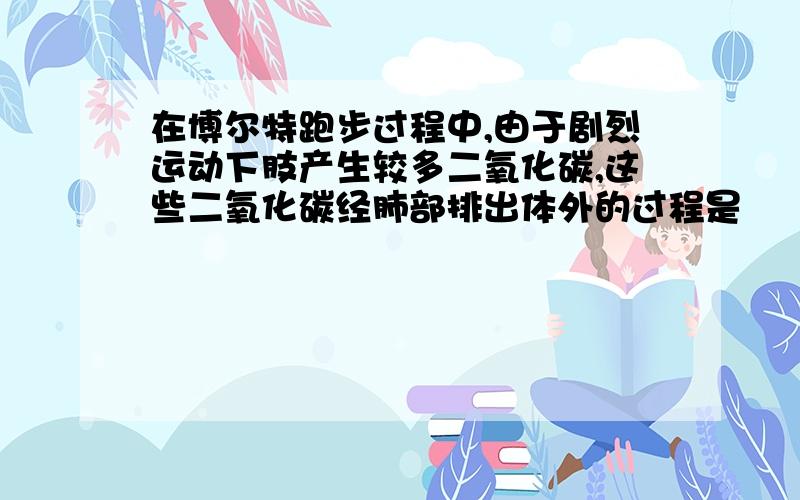 在博尔特跑步过程中,由于剧烈运动下肢产生较多二氧化碳,这些二氧化碳经肺部排出体外的过程是