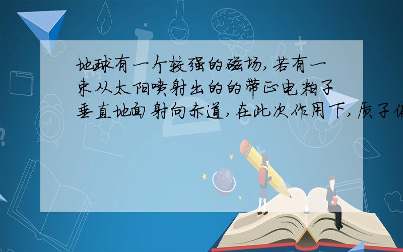 地球有一个较强的磁场,若有一束从太阳喷射出的的带正电粒子垂直地面射向赤道,在此次作用下,质子偏转方