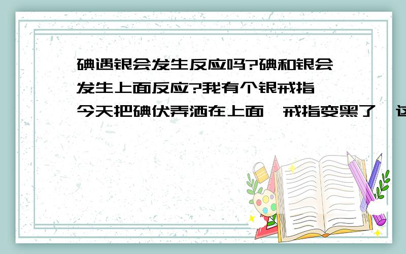 碘遇银会发生反应吗?碘和银会发生上面反应?我有个银戒指,今天把碘伏弄洒在上面,戒指变黑了,这么回事?