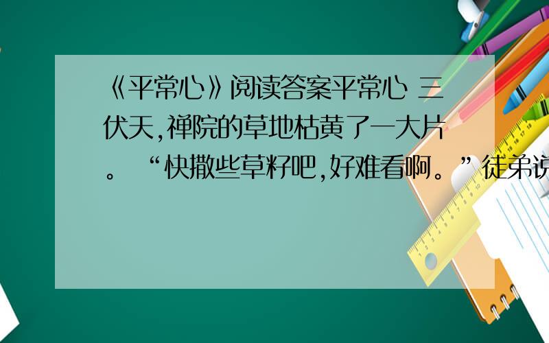 《平常心》阅读答案平常心 三伏天,禅院的草地枯黄了一大片。 “快撒些草籽吧,好难看啊。”徒弟说。 “等天凉了,”师傅挥挥