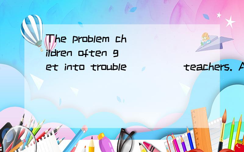 The problem children often get into trouble ____ teachers. A