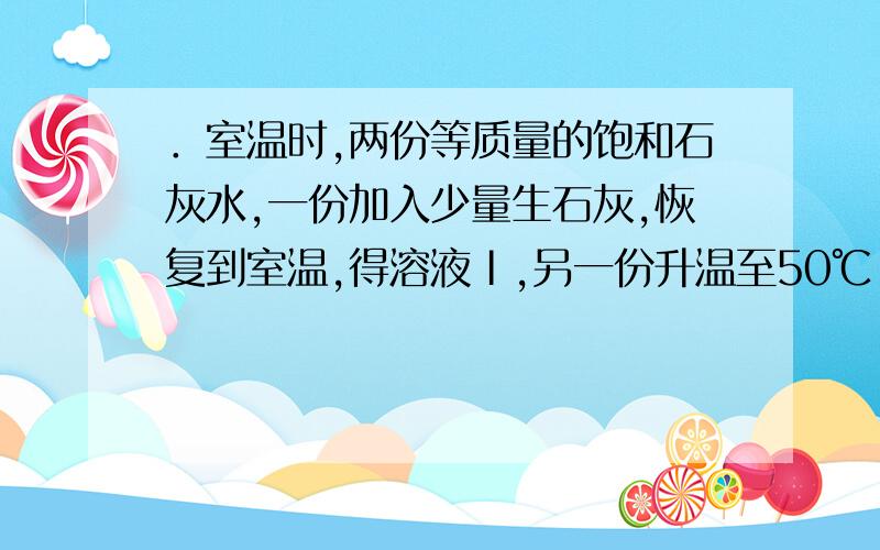 ．室温时,两份等质量的饱和石灰水,一份加入少量生石灰,恢复到室温,得溶液Ⅰ,另一份升温至50℃,得溶液Ⅱ．溶液Ⅰ与溶液Ⅱ