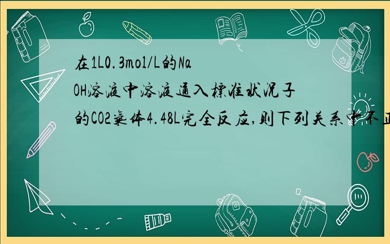 在1L0.3mol/L的NaOH溶液中溶液通入标准状况子的CO2气体4.48L完全反应,则下列关系中不正确的是( )