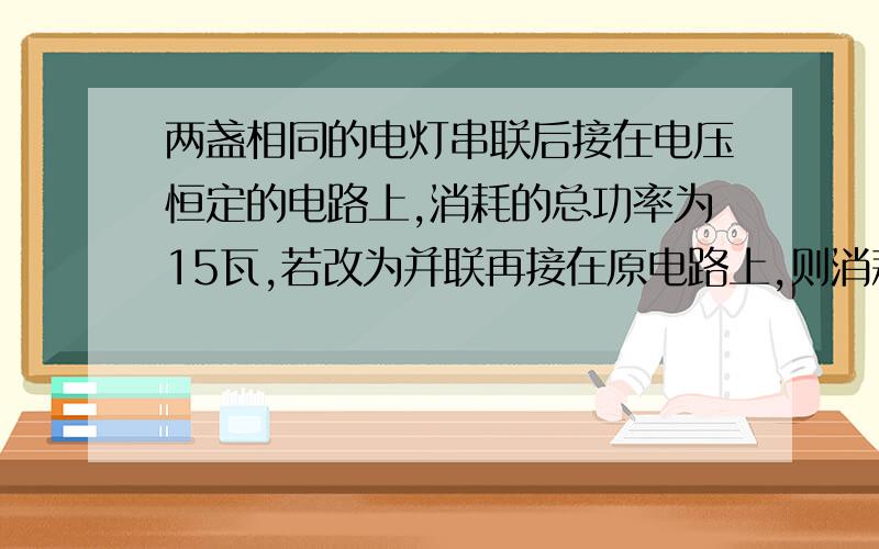 两盏相同的电灯串联后接在电压恒定的电路上,消耗的总功率为15瓦,若改为并联再接在原电路上,则消耗的总功率为 （ ）