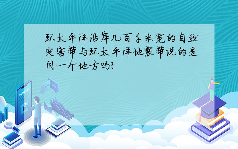 环太平洋沿岸几百千米宽的自然灾害带与环太平洋地震带说的是同一个地方吗?