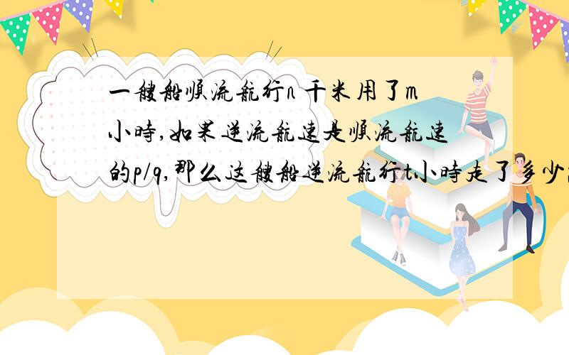 一艘船顺流航行n 千米用了m小时,如果逆流航速是顺流航速的p/q,那么这艘船逆流航行t小时走了多少路程?