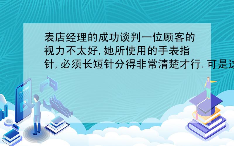 表店经理的成功谈判一位顾客的视力不太好,她所使用的手表指针,必须长短针分得非常清楚才行.可是这种手表非常难找,她费了很大