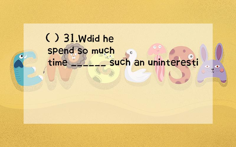 ( ) 31.Wdid he spend so much time ______ such an uninteresti