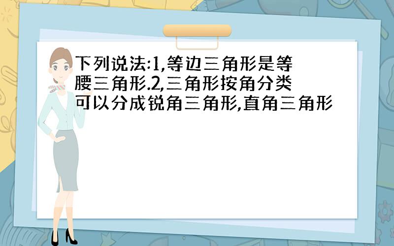 下列说法:1,等边三角形是等腰三角形.2,三角形按角分类可以分成锐角三角形,直角三角形