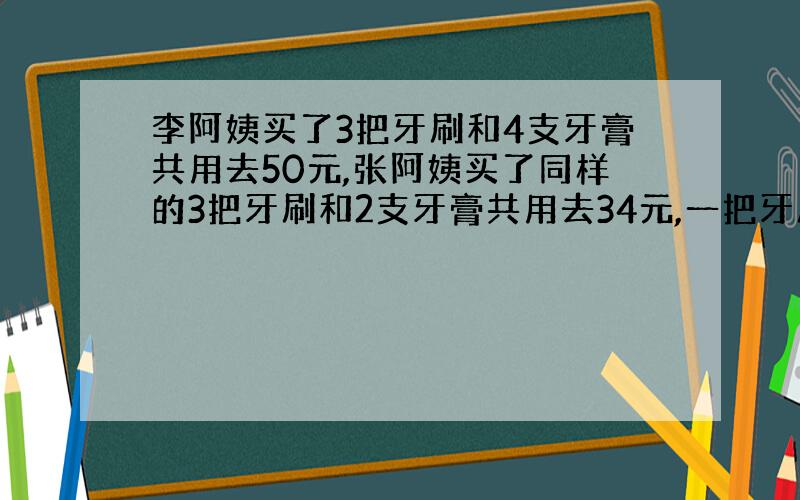 李阿姨买了3把牙刷和4支牙膏共用去50元,张阿姨买了同样的3把牙刷和2支牙膏共用去34元,一把牙刷多少钱?一支牙膏多少钱