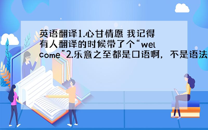 英语翻译1.心甘情愿 我记得有人翻译的时候带了个“welcome”2.乐意之至都是口语啊，不是语法