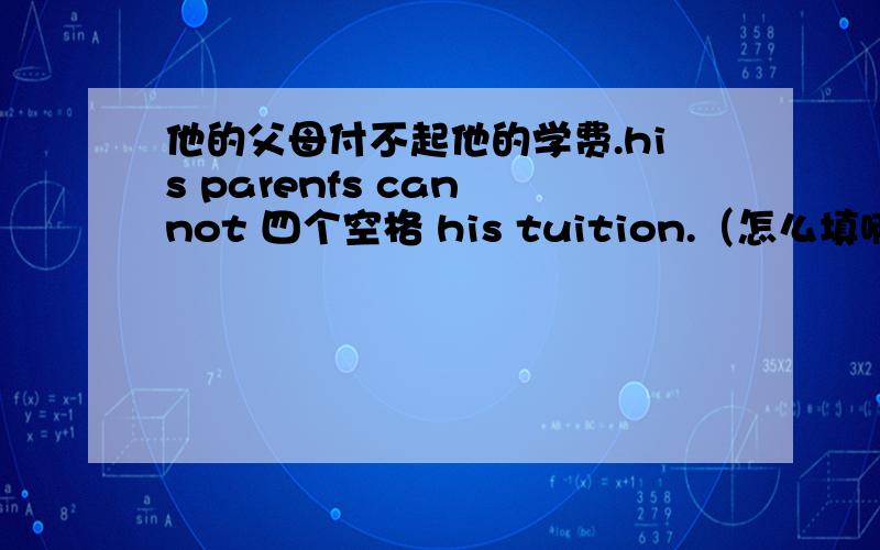 他的父母付不起他的学费.his parenfs can not 四个空格 his tuition.（怎么填啊.）