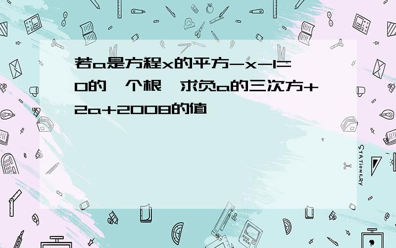 若a是方程x的平方-x-1=0的一个根,求负a的三次方+2a+2008的值