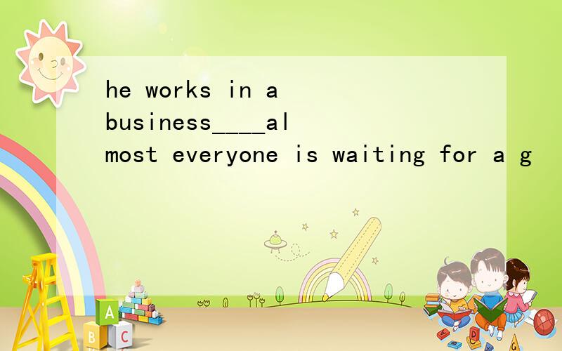 he works in a business____almost everyone is waiting for a g