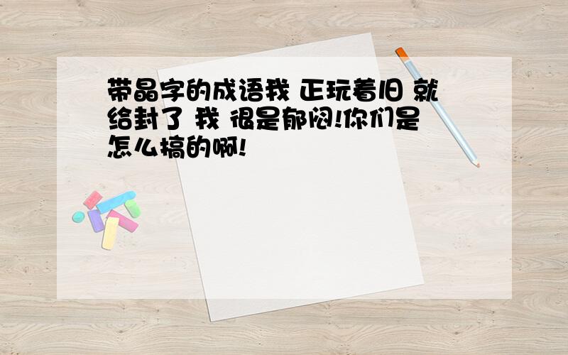 带晶字的成语我 正玩着旧 就给封了 我 很是郁闷!你们是怎么搞的啊!