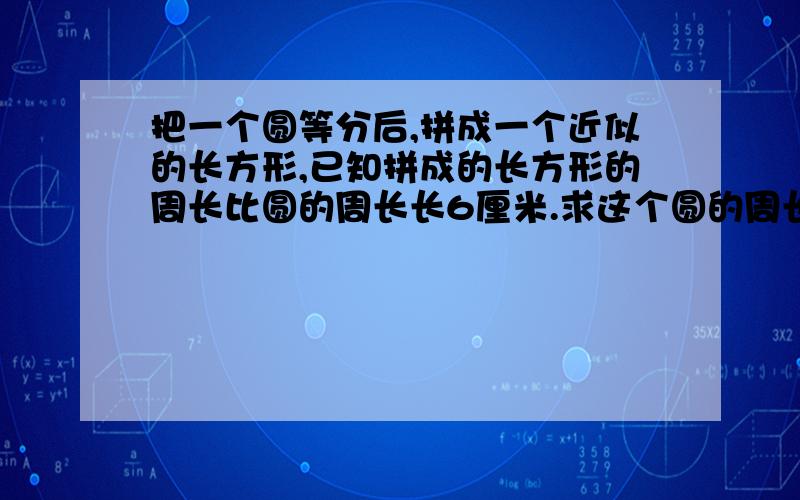 把一个圆等分后,拼成一个近似的长方形,已知拼成的长方形的周长比圆的周长长6厘米.求这个圆的周长和面积.