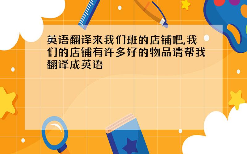 英语翻译来我们班的店铺吧,我们的店铺有许多好的物品请帮我翻译成英语