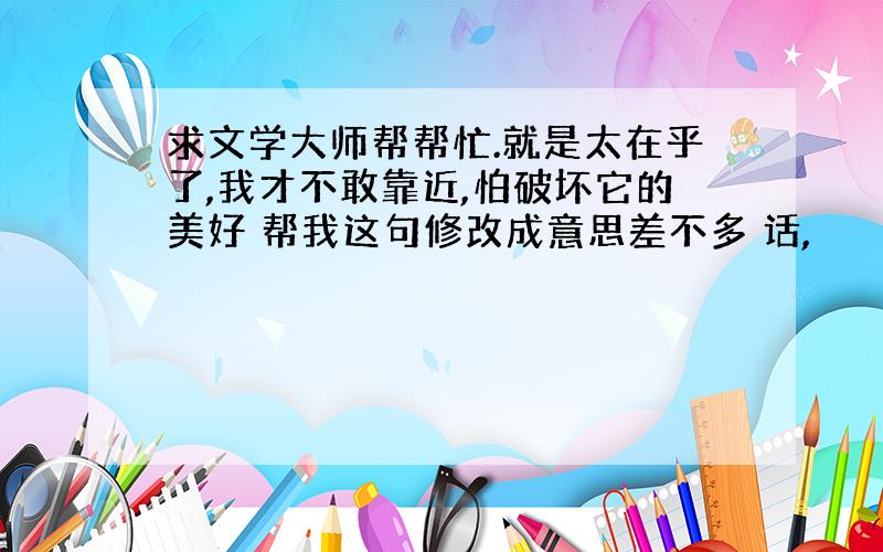 求文学大师帮帮忙.就是太在乎了,我才不敢靠近,怕破坏它的美好 帮我这句修改成意思差不多 话,