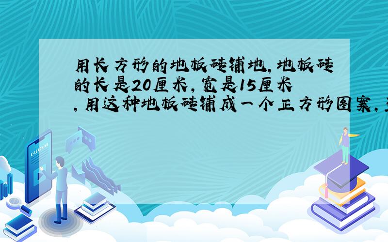 用长方形的地板砖铺地,地板砖的长是20厘米,宽是15厘米,用这种地板砖铺成一个正方形图案,至少需要多.