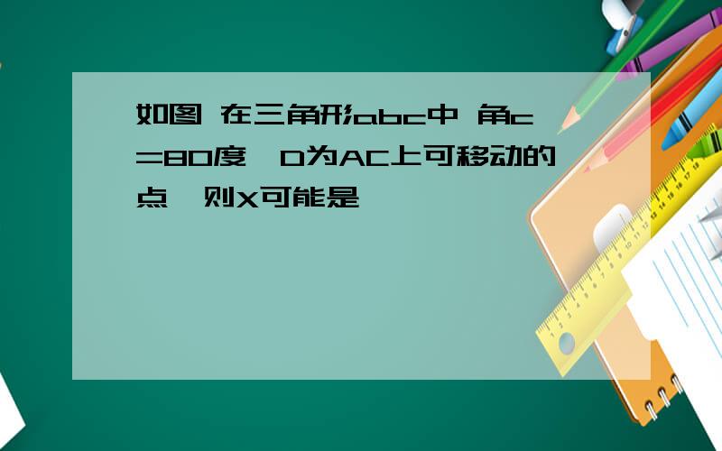 如图 在三角形abc中 角c=80度,D为AC上可移动的点,则X可能是