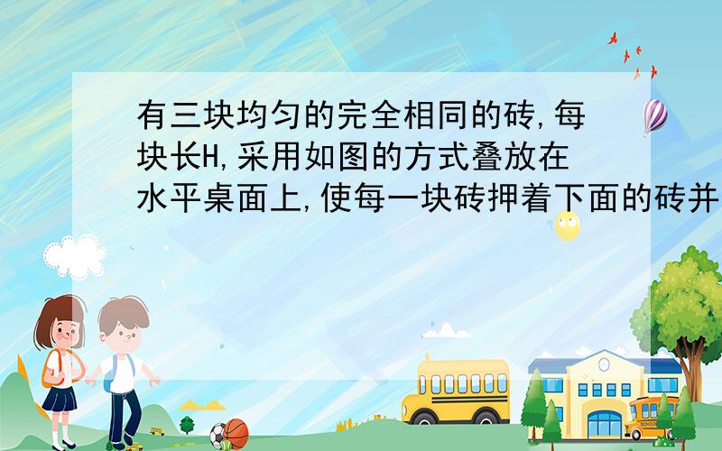 有三块均匀的完全相同的砖,每块长H,采用如图的方式叠放在水平桌面上,使每一块砖押着下面的砖并伸长一部分,砖能伸出桌面的最