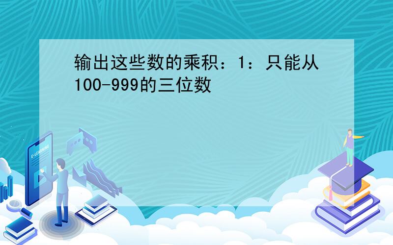 输出这些数的乘积：1：只能从100-999的三位数