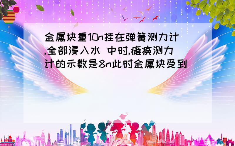 金属块重10n挂在弹簧测力计,全部浸入水 中时,瘫痪测力计的示数是8n此时金属块受到