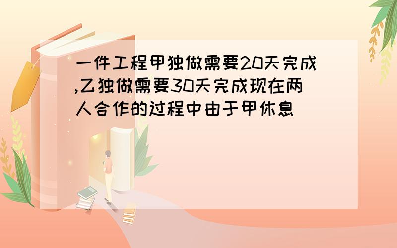 一件工程甲独做需要20天完成,乙独做需要30天完成现在两人合作的过程中由于甲休息