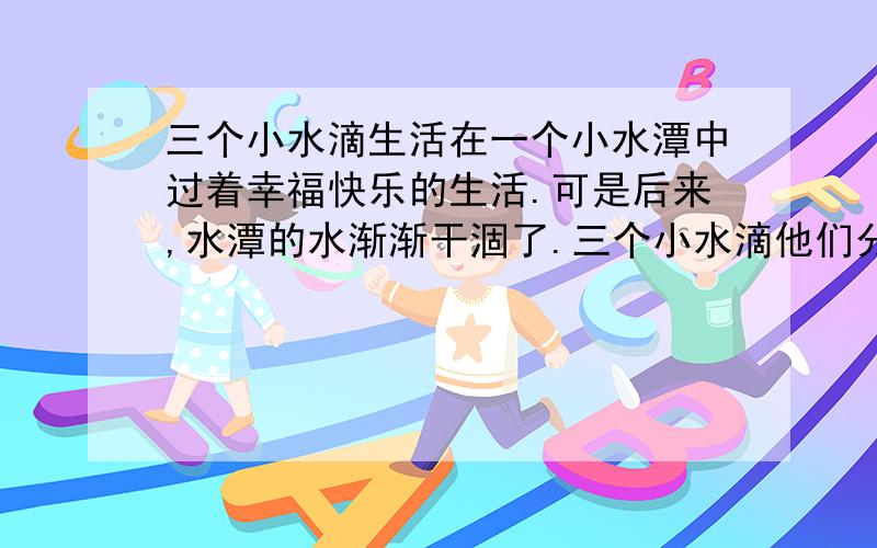 三个小水滴生活在一个小水潭中过着幸福快乐的生活.可是后来,水潭的水渐渐干涸了.三个小水滴他们分别做了