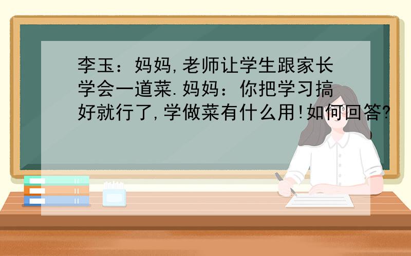 李玉：妈妈,老师让学生跟家长学会一道菜.妈妈：你把学习搞好就行了,学做菜有什么用!如何回答?