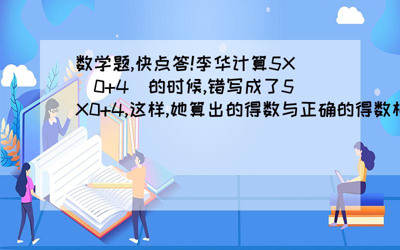 数学题,快点答!李华计算5X（0+4）的时候,错写成了5X0+4,这样,她算出的得数与正确的得数相差多少?