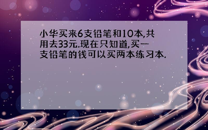 小华买来6支铅笔和10本,共用去33元.现在只知道,买一支铅笔的钱可以买两本练习本.