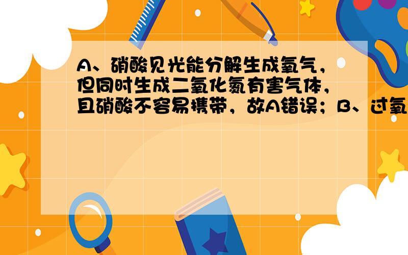 A、硝酸见光能分解生成氧气，但同时生成二氧化氮有害气体，且硝酸不容易携带，故A错误；B、过氧化氢能分解生成氧气