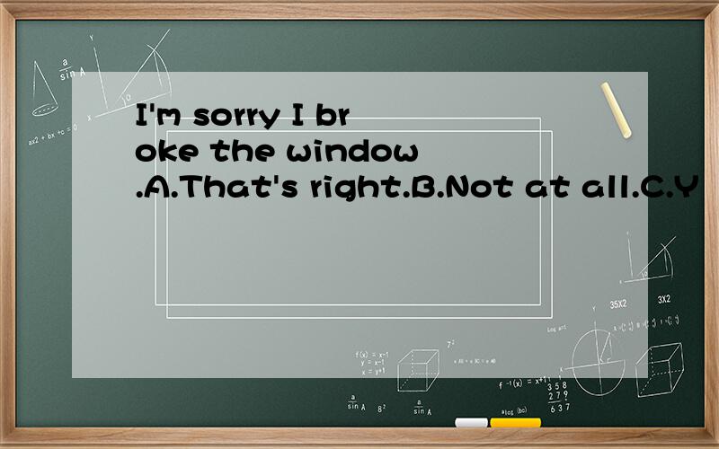 I'm sorry I broke the window.A.That's right.B.Not at all.C.Y