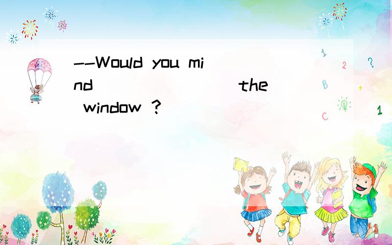 --Would you mind _______ the window ?