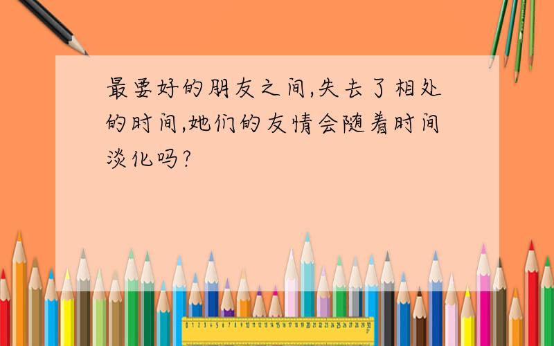 最要好的朋友之间,失去了相处的时间,她们的友情会随着时间淡化吗?