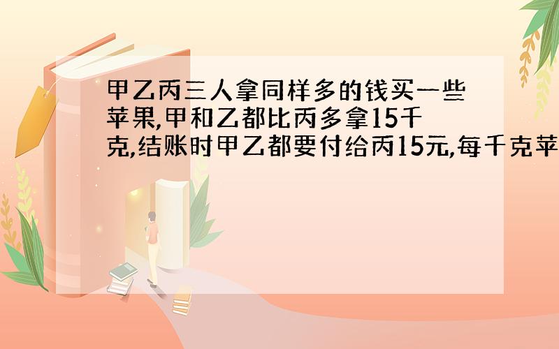 甲乙丙三人拿同样多的钱买一些苹果,甲和乙都比丙多拿15千克,结账时甲乙都要付给丙15元,每千克苹果多少元?