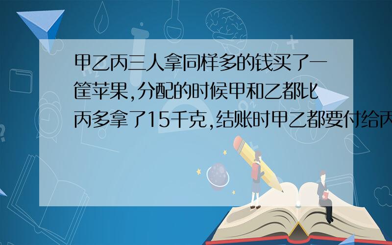 甲乙丙三人拿同样多的钱买了一筐苹果,分配的时候甲和乙都比丙多拿了15千克,结账时甲乙都要付给丙15元,每