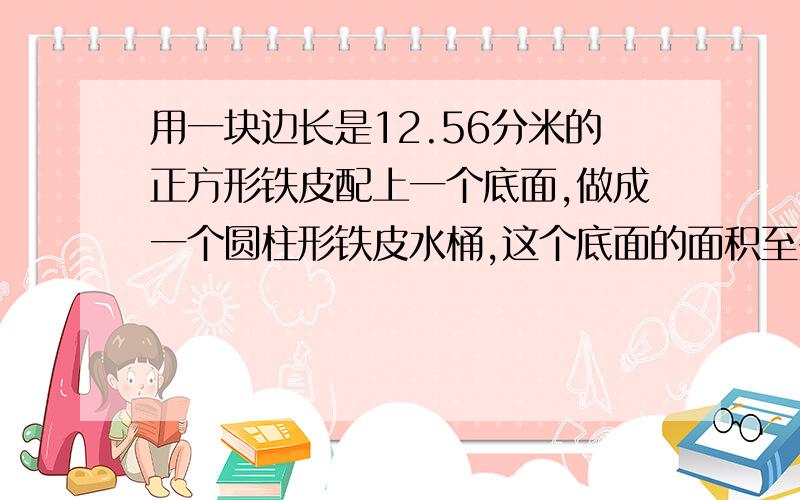 用一块边长是12.56分米的正方形铁皮配上一个底面,做成一个圆柱形铁皮水桶,这个底面的面积至少是（）