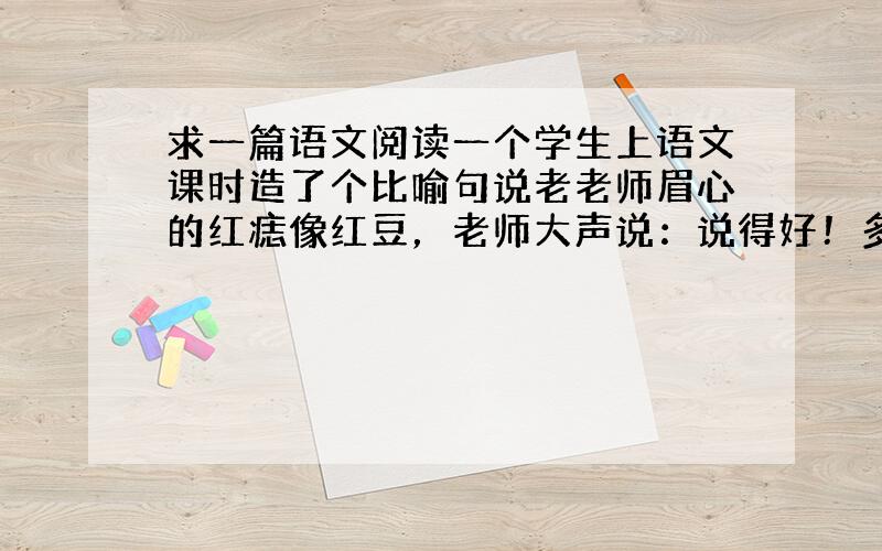 求一篇语文阅读一个学生上语文课时造了个比喻句说老老师眉心的红痣像红豆，老师大声说：说得好！多年后学生有幸和老师共事，再后