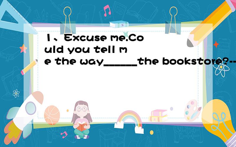 1、Excuse me.Could you tell me the way______the bookstore?---