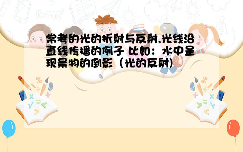 常考的光的折射与反射,光线沿直线传播的例子 比如：水中呈现景物的倒影（光的反射)