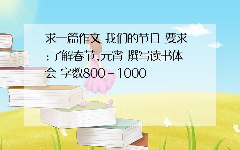 求一篇作文 我们的节日 要求:了解春节,元宵 撰写读书体会 字数800-1000