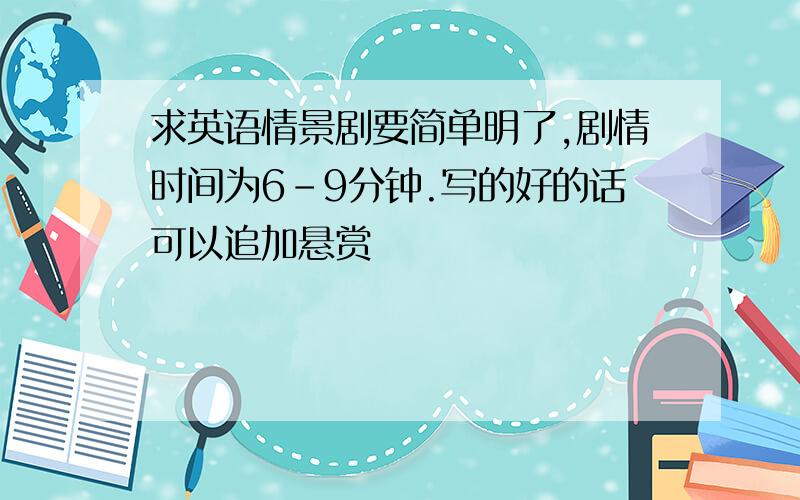 求英语情景剧要简单明了,剧情时间为6-9分钟.写的好的话可以追加悬赏