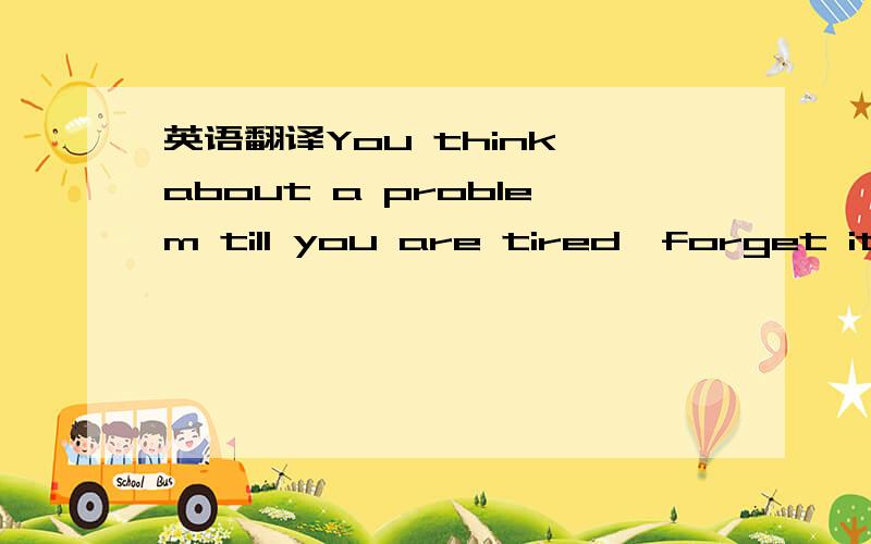 英语翻译You think about a problem till you are tired,forget it,m